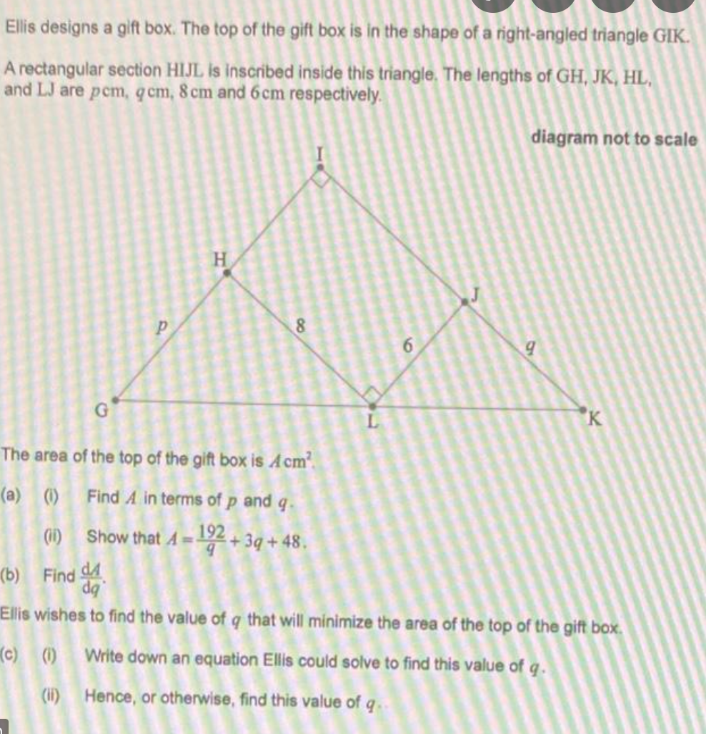Ellis designs a gift box. The top of the gift box is in the shape of a right-angled triangle GIK.
A rectangular section HIJL is inscribed inside this triangle. The lengths of GH, JK, HL,
and LJ are pem, q cm, 8 cm and 6cm respectively.
diagram not to scale
H.
"K
The area of the top of the gift box is Acm.
(a) () Find A in terms of p and q.
(1)
Show that A =192 + 3q + 48.
(b) Find 4
da
Ellis wishes to find the value of q that will minimize the area of the top of the gift box.
(c) () Write down an equation Ellis could solve to find this value of q.
(1i) Hence, or otherwise, find this value of q..
