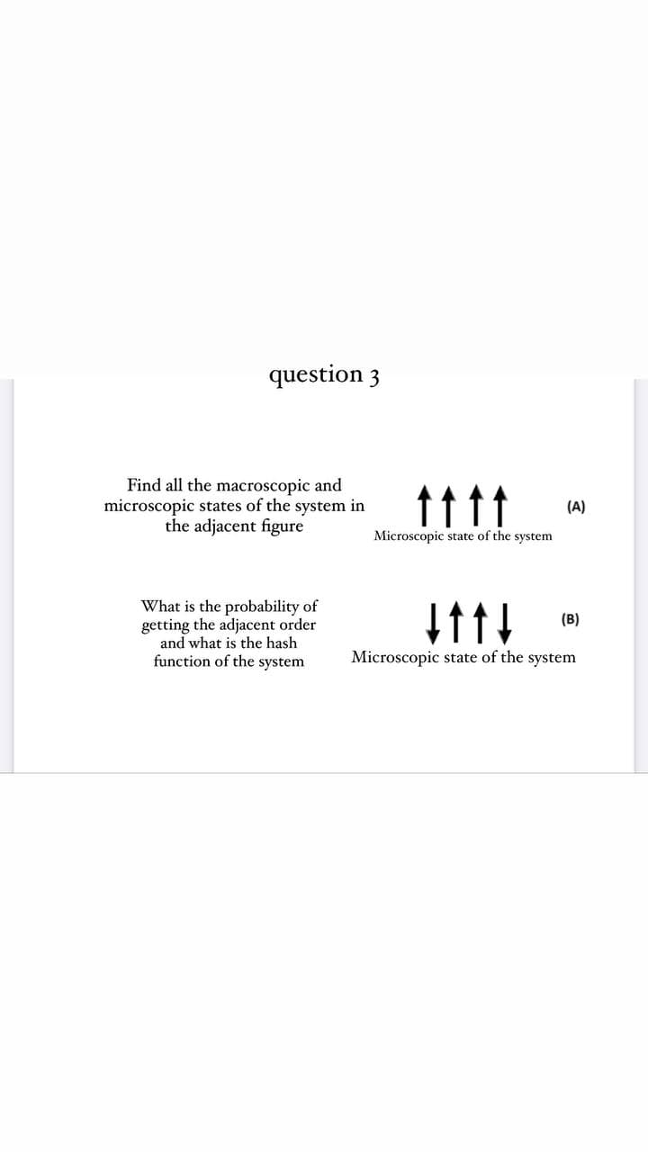 question 3
Find all the macroscopic and
microscopic states of the system in
the adjacent figure
ttt
(A)
Microscopic state of the system
What is the probability of
getting the adjacent order
and what is the hash
function of the system
(B)
Microscopic state of the system
