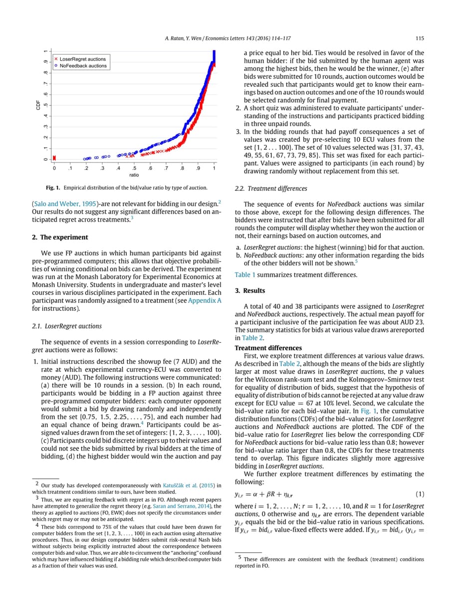 វ៉
Co
(0
5
3
2
O
x LoserRegret auctions
o NoFeedback auctions
IM
0
.1
000
2
BO
3
4
.5
ratio
.6
A. Ratan, Y. Wen/Economics Letters 143 (2016) 114-117
.7
8 .9
1
Fig. 1. Empirical distribution of the bid/value ratio by type of auction.
(Salo and Weber, 1995)-are not relevant for bidding in our design.²
Our results do not suggest any significant differences based on an-
ticipated regret across treatments.³
2. The experiment
We use FP auctions in which human participants bid against
pre-programmed computers; this allows that objective probabili-
ties of winning conditional on bids can be derived. The experiment
was run at the Monash Laboratory for Experimental Economics at
Monash University. Students in undergraduate and master's level
courses in various disciplines participated in the experiment. Each
participant was randomly assigned to a treatment (see Appendix A
for instructions).
2.1. LoserRegret auctions
The sequence of events in a session corresponding to LoserRe-
gret auctions were as follows:
1. Initial instructions described the showup fee (7 AUD) and the
rate at which experimental currency-ECU was converted to
money (AUD). The following instructions were communicated:
(a) there will be 10 rounds in a session. (b) In each round,
participants would be bidding in a FP auction against three
pre-programmed computer bidders: each computer opponent
would submit a bid by drawing randomly and independently
from the set (0.75, 1.5, 2.25,...,75), and each number had
an equal chance of being drawn. Participants could be as-
signed values drawn from the set of integers: {1, 2, 3, ..., 100).
(c) Participants could bid discrete integers up to their values and
could not see the bids submitted by rival bidders at the time of
bidding, (d) the highest bidder would win the auction and pay
2 Our study has developed contemporaneously with Katuščák et al. (2015) in
which treatment conditions similar to ours, have been studied.
3 Thus, we are equating feedback with regret as in FO. Although recent papers
have attempted to generalize the regret theory (e.g. Saran and Serrano, 2014), the
theory as applied to auctions (FO, EWK) does not specify the circumstances under
which regret may or may not be anticipated.
4 These bids correspond to 75% of the values that could have been drawn for
computer bidders from the set (1, 2, 3, ..., 100) in each auction using alternative
procedures. Thus, in our design computer bidders submit risk-neutral Nash bids
without subjects being explicitly instructed about the correspondence between
computer bids and value. Thus, we are able to circumvent the "anchoring" confound
which may have influenced bidding if a bidding rule which described computer bids
as a fraction of their values was used.
115
a price equal to her bid. Ties would be resolved in favor of the
human bidder: if the bid submitted by the human agent was
among the highest bids, then he would be the winner, (e) after
bids were submitted for 10 rounds, auction outcomes would be
revealed such that participants would get to know their earn-
ings based on auction outcomes and one of the 10 rounds would
be selected randomly for final payment.
2. A short quiz was administered to evaluate participants' under-
standing of the instructions and participants practiced bidding
in three unpaid rounds.
3. In the bidding rounds that had payoff consequences a set of
values was created by pre-selecting 10 ECU values from the
set (1, 2... 100). The set of 10 values selected was (31, 37, 43,
49, 55, 61, 67, 73, 79, 85). This set was fixed for each partici-
pant. Values were assigned to participants (in each round) by
drawing randomly without replacement from this set.
2.2. Treatment differences
The sequence of events for NoFeedback auctions was similar
to those above, except for the following design differences. The
bidders were instructed that after bids have been submitted for all
rounds the computer will display whether they won the auction or
not, their earnings based on auction outcomes, and
a. LoserRegret auctions: the highest (winning) bid for that auction.
b. NoFeedback auctions: any other information regarding the bids
of the other bidders will not be shown.5
Table 1 summarizes treatment differences.
3. Results
A total of 40 and 38 participants were assigned to LoserRegret
and NoFeedback auctions, respectively. The actual mean payoff for
a participant inclusive of the participation fee was about AUD 23.
The summary statistics for bids at various value draws arereported
in Table 2.
Treatment differences
First, we explore treatment differences at various value draws.
As described in Table 2, although the means of the bids are slightly
larger at most value draws in LoserRegret auctions, the p values
for the Wilcoxon rank-sum test and the Kolmogorov-Smirnov test
for equality of distribution of bids, suggest that the hypothesis of
equality of distribution of bids cannot be rejected at any value draw
except for ECU value = 67 at 10% level. Second, we calculate the
bid-value ratio for each bid-value pair. In Fig. 1, the cumulative
distribution functions (CDFs) of the bid-value ratios for LoserRegret
the vide
Co
auctions and NoFeedback auctions are plotted. The CDF of the
bid-value ratio for LoserRegret lies below the corresponding CDF
for NoFeedback auctions for bid-value ratio less than 0.8; however
for bid-value ratio larger than 0.8, the CDFs for these treatments
tend to overlap. This figure indicates slightly more aggressive
bidding in LoserRegret auctions.
We further explore treatment differences by estimating the
following:
yir = a + BR+ ni.r
(1)
where i = 1, 2, ..., N; r = 1, 2,..., 10, and R = 1 for LoserRegret
auctions, 0 otherwise and nir are errors. The dependent variable
yir equals the bid or the bid-value ratio in various specifications.
If yir = bidi,r value-fixed effects were added. If yir= bidir (Vi.r =
5 These differences are consistent with the feedback (treatment) conditions
reported in FO.