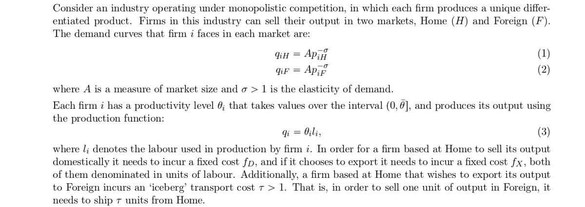 Consider an industry operating under monopolistic competition, in which each firm produces a unique differ-
entiated product. Firms in this industry can sell their output in two markets, Home (H) and Foreign (F).
The demand curves that firm i faces in each market are:
qiH
qi F
where A is a measure of market size and o> 1 is the elasticity of demand.
Each firm i has a productivity level 0; that takes values over the interval (0,0], and produces its output using
the production function:
=
Аран
ApiF
qi
(1)
(3)
where li denotes the labour used in production by firm i. In order for a firm based at Home to sell its output
domestically it needs to incur a fixed cost fp, and if it chooses to export it needs to incur a fixed cost fx, both
of them denominated in units of labour. Additionally, a firm based at Home that wishes to export its output
to Foreign incurs an 'iceberg' transport cost 7 > 1. That is, in order to sell one unit of output in Foreign, it
needs to ship 7 units from Home.
= Oili,