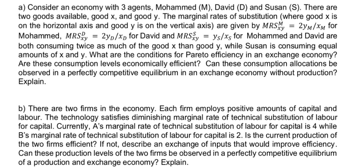 a) Consider an economy with 3 agents, Mohammed (M), David (D) and Susan (S). There are
two goods available, good x, and good y. The marginal rates of substitution (where good x is
on the horizontal axis and good y is on the vertical axis) are given by MRSM = 2yM/XM for
Mohammed, MRSxy = 2yD/xD for David and MRSy = ys/xs for Mohammed and David are
both consuming twice as much of the good x than good y, while Susan is consuming equal
amounts of x and y. What are the conditions for Pareto efficiency in an exchange economy?
Are these consumption levels economically efficient? Can these consumption allocations be
observed in a perfectly competitive equilibrium in an exchange economy without production?
Explain.
b) There are two firms in the economy. Each firm employs positive amounts of capital and
labour. The technology satisfies diminishing marginal rate of technical substitution of labour
for capital. Currently, A's marginal rate of technical substitution of labour for capital is 4 while
B's marginal rate of technical substitution of labour for capital is 2. Is the current production of
the two firms efficient? If not, describe an exchange of inputs that would improve efficiency.
Can these production levels of the two firms be observed in a perfectly competitive equilibrium
of a production and exchange economy? Explain.
