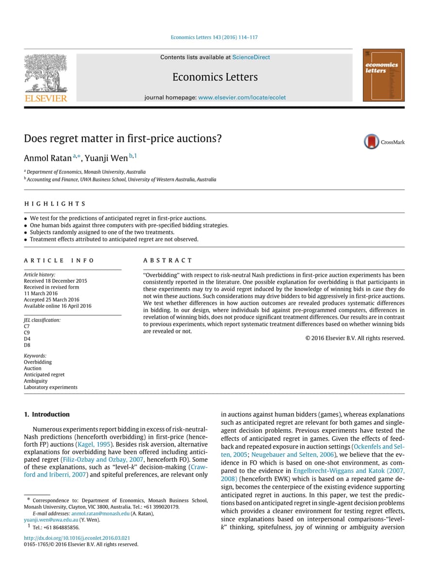 ELSEVIER
HIGHLIGHTS
Does regret matter in first-price auctions?
Anmol Ratan, Yuanji Wen b.1
*Department of Economics, Monash University, Australia
Accounting and Finance, UWA Business School, University of Western Australia, Australia
ARTICLE INFO
Article history:
Received 18 December 2015
Received in revised form
11 March 2016
Accepted 25 March 2016
Available online 16 April 2016
• We test for the predictions of anticipated regret in first-price auctions.
• One human bids against three computers with pre-specified bidding strategies.
JEL classification:
C7
• Subjects randomly assigned to one of the two treatments.
• Treatment effects attributed to anticipated regret are not observed.
C9
D4
D8
Keywords:
Overbidding
Economics Letters 143 (2016) 114-117
Auction
Anticipated regret
Ambiguity
Laboratory experiments
Contents lists available at ScienceDirect
1. Introduction
Economics Letters
journal homepage: www.elsevier.com/locate/ecolet
http://dx.doi.org/10.1016/j.econlet.2016.03.021
0165-1765/ 2016 Elsevier B.V. All rights reserved.
ABSTRACT
Numerous experiments report bidding in excess of risk-neutral-
Nash predictions (henceforth overbidding) in first-price (hence-
forth FP) auctions (Kagel, 1995). Besides risk aversion, alternative
explanations for overbidding have been offered including antici-
pated regret (Filiz-Ozbay and Ozbay, 2007, henceforth FO). Some
of these explanations, such as "level-k" decision-making (Craw-
ford and Iriberri, 2007) and spiteful preferences, are relevant only
* Correspondence to: Department of Economics, Monash Business School,
Monash University, Clayton, VIC 3800, Australia. Tel.: +61 399020179.
E-mail addresses: anmol.ratan@monash.edu (A. Ratan),
yuanji.wen@uwa.edu.au (Y. Wen).
1 Tel.: +61 864885856.
economics
letters
"Overbidding" with respect to risk-neutral Nash predictions in first-price auction experiments has been
consistently reported in the literature. One possible explanation for overbidding is that participants in
these experiments may try to avoid regret induced by the knowledge of winning bids in case they do
not win these auctions. Such considerations may drive bidders to bid aggressively in first-price auctions.
We test whether differences in how auction outcomes are revealed produces systematic differences
in bidding. In our design, where individuals bid against pre-programmed computers, differences in
revelation of winning bids, does not produce significant treatment differences. Our results are in contrast
to previous experiments, which report systematic treatment differences based on whether winning bids
are revealed or not.
© 2016 Elsevier B.V. All rights reserved.
CrossMark
auctions against human bidders (games), whereas explanations
such as anticipated regret are relevant for both games and single-
agent decision problems. Previous experiments have tested the
effects of anticipated regret in games. Given the effects of feed-
back and repeated exposure in auction settings (Ockenfels and Sel-
ten, 2005; Neugebauer and Selten, 2006), we believe that the ev-
idence in FO which is based on one-shot environment, as com-
pared to the evidence in Engelbrecht-Wiggans and Katok (2007,
2008) (henceforth EWK) which is based on a repeated game de-
sign, becomes the centerpiece of the existing evidence supporting
anticipated regret in auctions. In this paper, we test the predic-
tions based on anticipated regret in single-agent decision problems
which provides a cleaner environment for testing regret effects,
since explanations based on interpersonal comparisons-"level-
k" thinking, spitefulness, joy of winning or ambiguity aversion