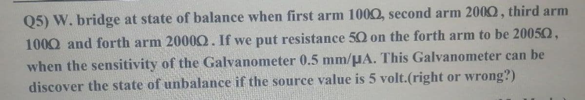 Q5) W. bridge at state of balance when first arm 1000, second arm 2000, third arm
1000 and forth arm 2000Q. If we put resistance 5Q on the forth arm to be 20050,
when the sensitivity of the Galvanometer 0.5 mm/µA. This Galvanometer can be
discover the state of unbalance if the source value is 5 volt.(right or wrong?)
