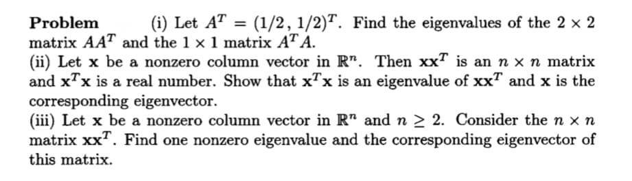 (1/2, 1/2)T. Find the eigenvalues of the 2 x 2
Problem
matrix AAT and the 1 x 1 matrix AT A.
(ii) Let x be a nonzero column vector in R". Then xx" is an n x n matrix
and x"x is a real number. Show that x"x is an eigenvalue of xx" and x is the
corresponding eigenvector.
(iii) Let x be a nonzero column vector in R" and n > 2. Consider the n x n
matrix xx". Find one nonzero eigenvalue and the corresponding eigenvector of
(i) Let AT
this matrix.
