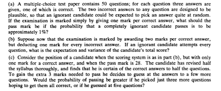 (a) A multiple-choice test paper contains 50 questions; for each question three answers are
given, one of which is correct. The two incorrect answers to any question are designed to be
plausible, so that an ignorant candidate could be expected to pick an answer quite at random.
If the examination is marked simply by giving one mark per correct answer, what should the
pass mark be if the probability that a completely ignorant candidate passes is to be
approximately 1%?
(b) Suppose now that the examination is marked by awarding two marks per correct answer,
but deducting one mark for every incorrect answer. If an ignorant candidate attempts every
question, what is the expectation and variance of the candidate's total score?
(c) Consider the position of a candidate when the scoring system is as in part (b), but with only
one mark for a correct answer, and when the pass mark is 28. The candidate has revised half
the syllabus thoroughly, and finds that he is certain of the correct answers to half the questions.
To gain the extra 3 marks needed to pass he decides to guess at the answers to a few more
questions. Would the probability of passing be greater if he picked just three more questions
hoping to get them all correct, or if he guessed at five questions?
