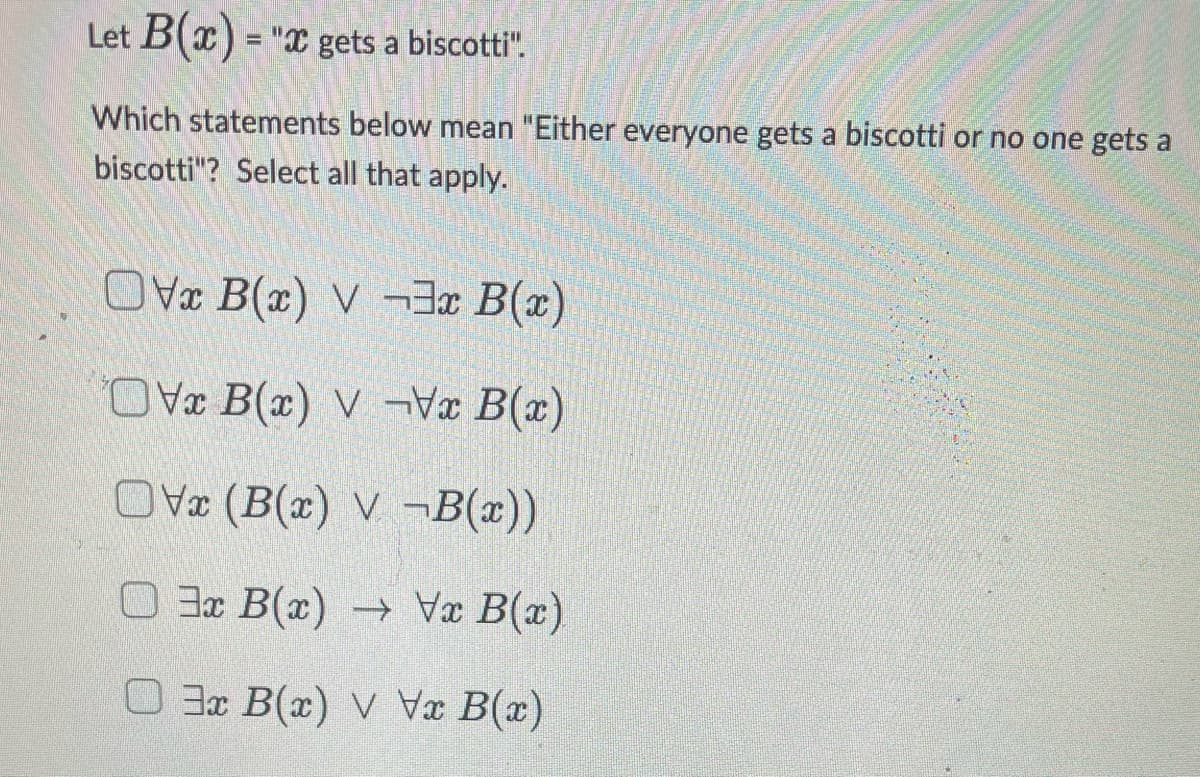 Let B(x) = "x gets a biscotti".
Which statements below mean "Either everyone gets a biscotti or no one gets a
biscotti"? Select all that apply.
Ovx B(x) V-3x B(x)
OVx B(x) V-Vx B(x)
OVx (B(x) V-B(x))
3x B(x) → Vx B(x)
3x B(x) v Vx B(x)