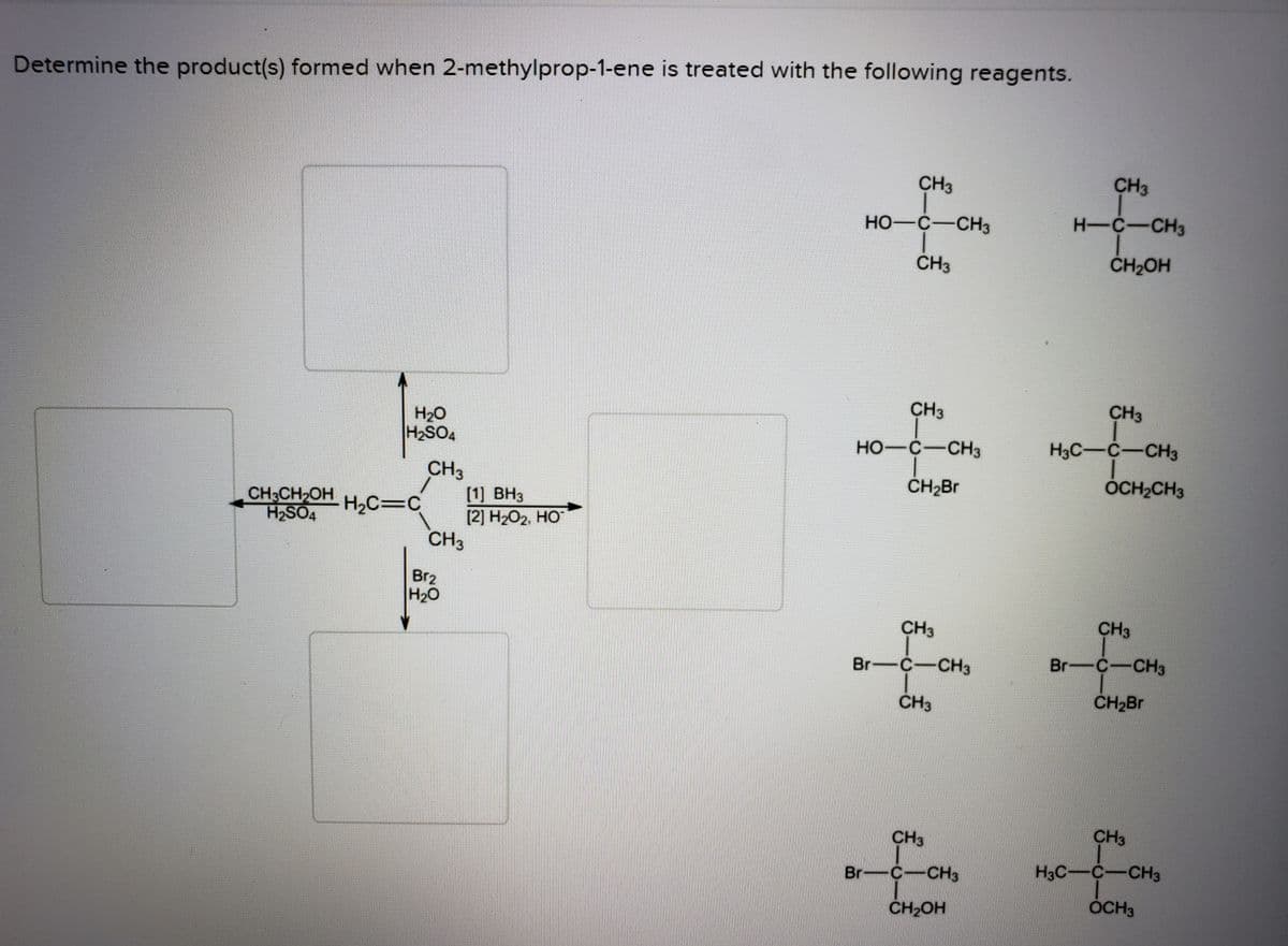 Determine the product(s) formed when 2-methylprop-1-ene is treated with the following reagents.
CH3
CH3
HO-C-CH3
H-C-CH3
CH3
ČH2OH
CH3
CH3
H20
H2SO4
HO-C-CH3
H3C-C-CH3
OCH2CH3
CH3
[1] ВНз
[2] Н2О2, НО°
CH3
CH3CH2OH
H2SO4
H2C=C
Br2
H20
CH3
CH3
Br-C-CH3
Br-C-CH3
CH3
CH2B.
CH3
CH3
Br-C-CH3
H3C-C-CH3
CH2OH
OCH3
