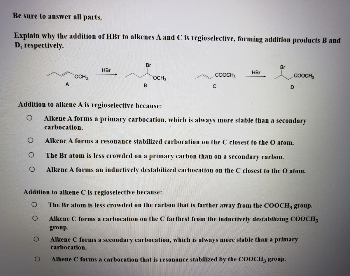 Be sure to answer all parts.
Explain why the addition of HBr to alkenes A and C is regioselective, forming addition products B and
D, respectively.
Br
Br
HBr
HBr
OCH3
OCH3
COOCH3
COOCH3
A
C
Addition to alkene A is regioselective because:
Alkene A forms a primary carbocation, which is always more stable than a secondary
carbocation.
Alkene A forms a resonance stabilized carbocation on the C closest to the O atom.
The Br atom is less crowded on a primary carbon than on a secondary carbon.
Alkene A forms an inductively destabilized carbocation on the C closest to the O atom.
Addition to alkene C is regioselective because:
The Br atom is less crowded on the carbon that is farther away from the COOCH3 group.
Alkene C forms a carbocation on the C farthest from the inductively destabilizing COOCH3
group.
Alkene C forms a secondary carbocation, which is always more stable than a primary
carbocation.
Alkene C forms a carbocation that is resonance stabilized by the COOCH, group.
