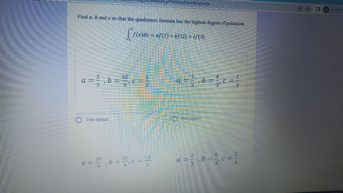 UflmRhRypVYnB6w/formResponse
M Paused
Find a, b and c so that the quadrature formula has the highest degree of precision
f(x)dx = af(1) +bf (2) + cf (3)
a =,b=c=
3.
This option
O This option
8.
10
32
a = " .b = .c =
a =
3
2/3
