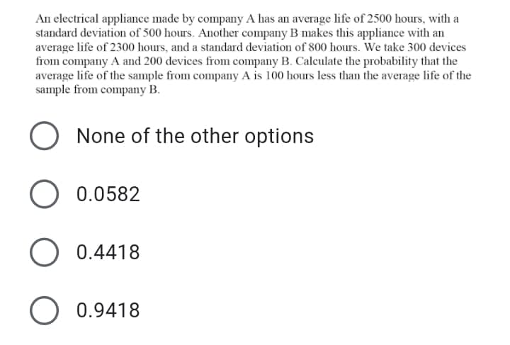 An electrical appliance made by company A has an average life of 2500 hours, with a
standard deviation of 500 hours. Another company B makes this appliance with an
average life of 2300 hours, and a standard deviation of 800 hours. We take 300 devices
from company A and 200 devices from company B. Calculate the probability that the
average life of the sample from company A is 100 hours less than the average life of the
sample from company B.
None of the other options
0.0582
O 0.4418
O 0.9418
