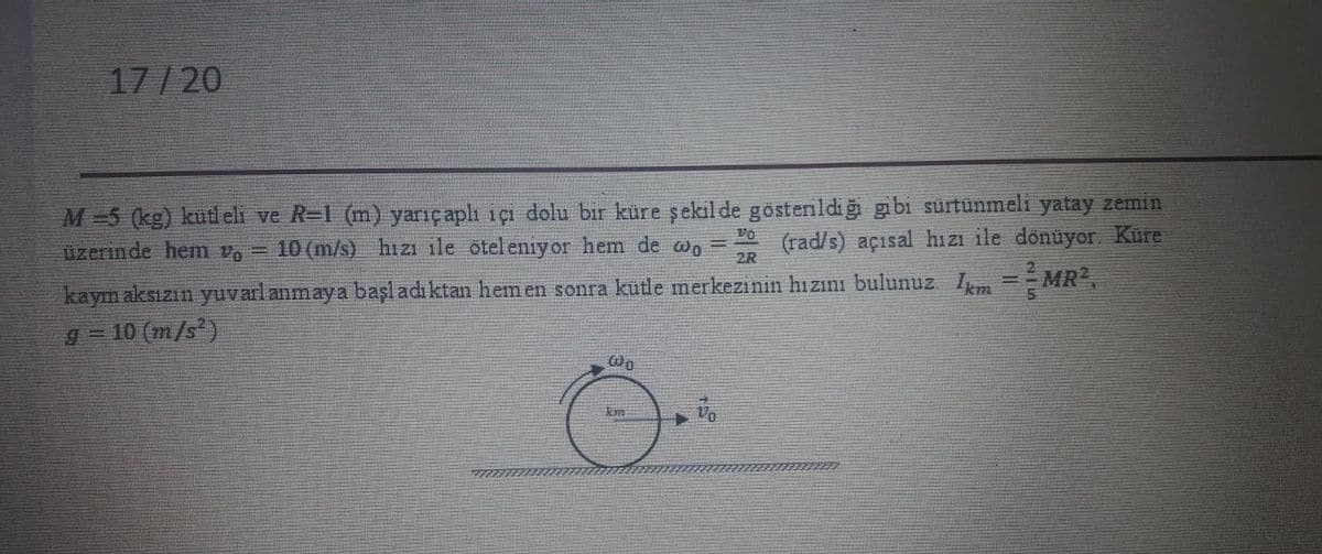 17/20
M-5 (kg) kütl eli ve R=1 (m) yarıçaplı içı dolu bir küre şekil de göstenildiğ gibi sürtünmeli yatay zemin
üzerinde hem v, =
Vo
10 (m/s) hizı ile öteleniy or hem de wn =
(rad/s) açısal hı zi ile dönüyor. Küre
2R
kaym aksızın yuvarlanmaya başl adı ktan hem en sonra kütle merkezinin hızını bulunuz. I = MR2,
10 (m/s)
%3D
g%3=
km
