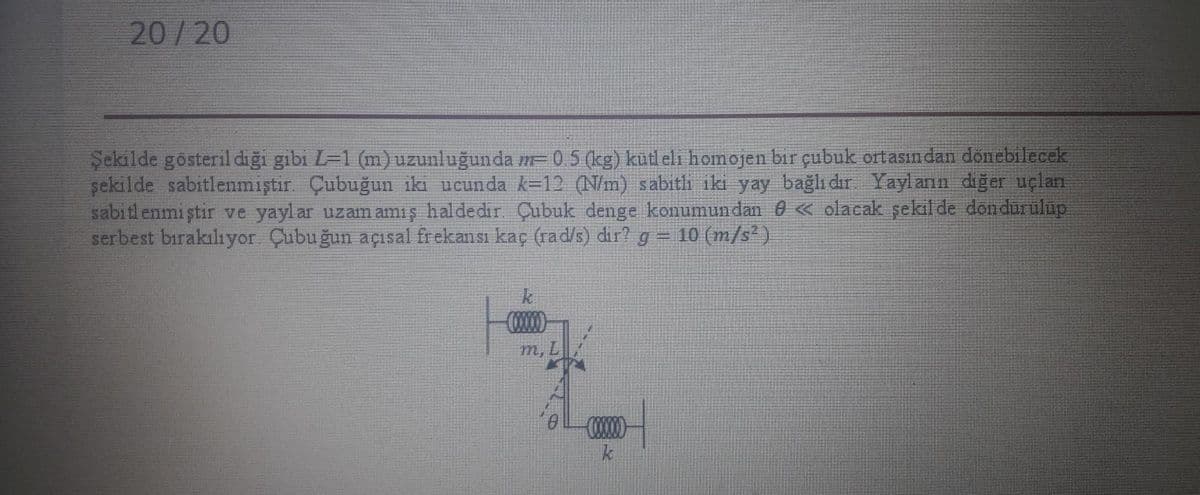 20/20
Şekilde gösteril diği gibi L=1 (m)uzunluğunda m= 0 5 (kg) kütl eli homojen bir çubuk ortasın dan donebilecek
şekilde sabitlenmiştir Çubuğun iki ucunda k=12 (N/m) sabith iki yay bağlı dır Yaylanın diğer uçlan
sabitl enmi ştir ve yaylar uzam amiş haldedir Çubuk denge konumundan 0 « olacak şekil de döndürülüp
serbest birakılıyor. Çubuğun açısal frekansı kaç (rad/s) dir?
g 10 (m/s )
000
m, L
000
