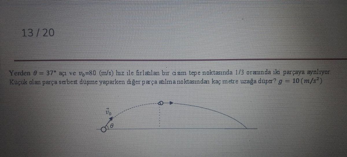 13/20
Yerden 0= 37 açı ve v,=80 (m/s) hız ile firlatılan bir a sım tepe noktasında 1/3 oraunda iki parçaya aynlıyor.
Küçük olan parça serbest düşme yaparken diğer parça atılma noktasından kaç metre uzağa düşer? g = 10 (m/s*)
%3D
