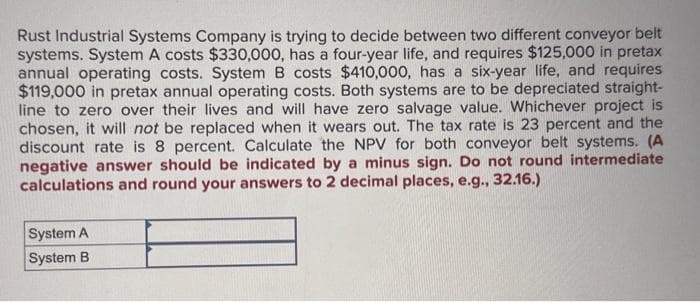 Rust Industrial Systems Company is trying to decide between two different conveyor belt
systems. System A costs $330,000, has a four-year life, and requires $125,000 in pretax
annual operating costs. System B costs $410,000, has a six-year life, and requires
$119,000 in pretax annual operating costs. Both systems are to be depreciated straight-
line to zero over their lives and will have zero salvage value. Whichever project is
chosen, it will not be replaced when it wears out. The tax rate is 23 percent and the
discount rate is 8 percent. Calculate the NPV for both conveyor belt systems. (A
negative answer should be indicated by a minus sign. Do not round intermediate
calculations and round your answers to 2 decimal places, e.g., 32.16.)
System A
System B