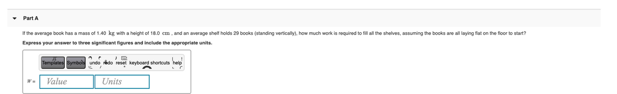 Part A
If the average book has a mass of 1.40 kg with a height of 18.0 cm , and an average shelf holds 29 books (standing vertically), how much work is required to fill all the shelves, assuming the books are all laying flat on the floor to start?
Express your answer to three significant figures and include the appropriate units.
Templates Symbols undo redo reset keyboard shortcuts 'help
W =
Value
Units
