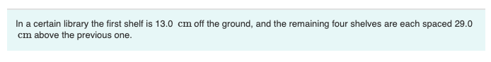 In a certain library the first shelf is 13.0 cm off the ground, and the remaining four shelves are each spaced 29.0
cm above the previous one.
