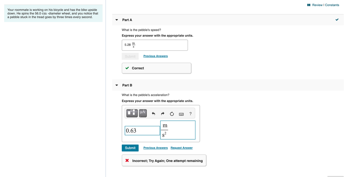 I Review I Constants
Your roommate is working on his bicycle and has the bike upside
down. He spins the 56.0 cm -diameter wheel, and you notice that
a pebble stuck in the tread goes by three times every second.
Part A
What is the pebble's speed?
Express your answer with the appropriate units.
m
5.28
Submit
Previous Answers
Correct
Part B
What is the pebble's acceleration?
Express your answer with the appropriate units.
HẢ
?
m
0.63
Submit
Previous Answers Request Answer
X Incorrect; Try Again; One attempt remaining
