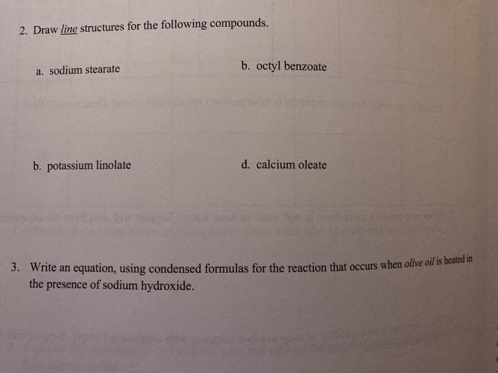 2. Draw line structures for the following compounds.
b. octyl benzoate
a. sodium stearate
b. potassium linolate
d. calcium oleate
3. Write an equation, using condensed formulas for the reaction that occurs when olive oil 15 healcu i
the presence of sodium hydroxide.
