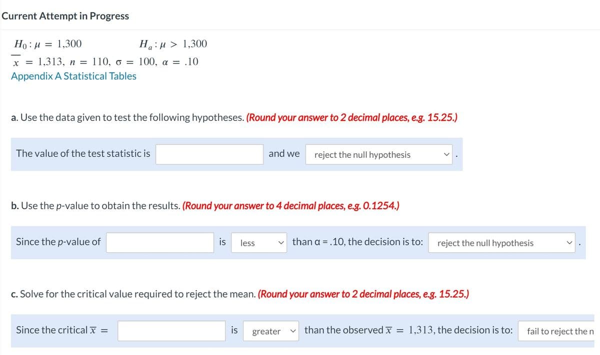 Current Attempt in Progress
Ho:μ = 1,300
Ha:M 1,300
X = 1,313, n = 110, o = 100, α = .10
Appendix A Statistical Tables
a. Use the data given to test the following hypotheses. (Round your answer to 2 decimal places, e.g. 15.25.)
The value of the test statistic is
Since the p-value of
b. Use the p-value to obtain the results. (Round your answer to 4 decimal places, e.g. 0.1254.)
Since the critical
is less
=
and we
is
reject the null hypothesis
c. Solve for the critical value required to reject the mean. (Round your answer to 2 decimal places, e.g. 15.25.)
greater
than a = .10, the decision is to:
reject the null hypothesis
than the observed x = 1,313, the decision is to:
fail to reject the n