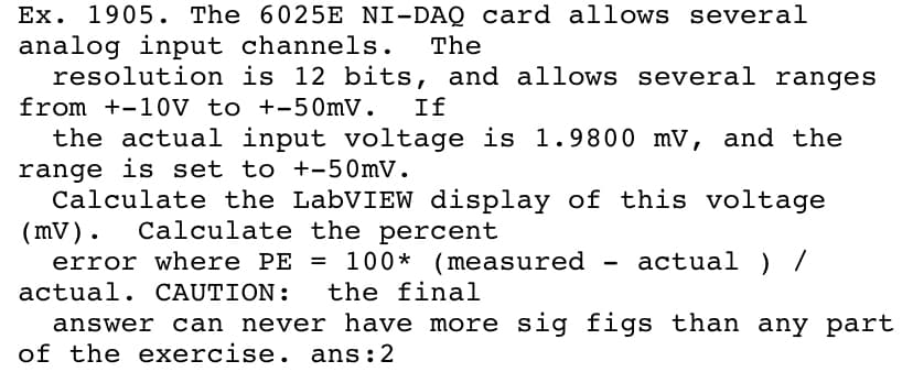 Ex. 1905. The 6025E NI-DAQ card allows several
analog input channels.
resolution is 12 bits, and allows several ranges
The
from +-10V to +-50mV.
If
the actual input voltage is 1.9800 mV, and the
range is set to +-50mV.
Calculate the LabVIEW display of this voltage
(mV). Calculate the percent
error where PE = 100* (measured
- actual ) /
actual. CAUTION:
the final
answer can never have more sig figs than any part
of the exercise. ans:2
