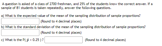 A question is asked of a class of 2700 freshman, and 25% of the students know the correct answer. If a
sample of 81 students is taken repeatedly, answer the following questions.
a) What is the expected value of the mean of the sampling distribution of sample proportions?
(Round to 4 decimal places)
b) What is the standard deviation of the mean of the sampling distribution of sample proportions?
(Round to 4 decimal places)
c) What is the P(p > 0.25 )?
(Round to 4 decimal places)
