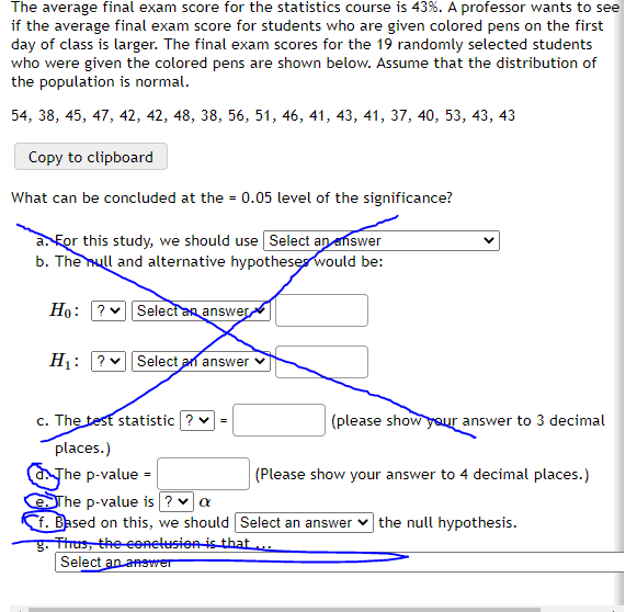 The average final exam score for the statistics course is 43%. A professor wants to see
if the average final exam score for students who are given colored pens on the first
day of class is larger. The final exam scores for the 19 randomly selected students
who were given the colored pens are shown below. Assume that the distribution of
the population is normal.
54, 38, 45, 47, 42, 42, 48, 38, 56, 51, 46, 41, 43, 41, 37, 40, 53, 43, 43
Copy to clipboard
What can be concluded at the = 0.05 level of the significance?
a. For this study, we should use Select an enswer
b. The null and alternative hypothese would be:
Но:
V Select an answer
H1: ?
Select an answer v
c. The test statistic ? v =
(please show your answer to 3 decimal
places.)
aThe p-value =
SThe p-value is ? va
f. Based on this, we should Select an answer
g. Thus, the eenelusion is that ...
Select an anewer
(Please show your answer to 4 decimal places.)
the null hypothesis.
