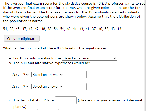 The average final exam score for the statistics course is 43%. A professor wants to see
if the average final exam score for students who are given colored pens on the first
day of class is larger. The final exam scores for the 19 randomly selected students
who were given the colored pens are shown below. Assume that the distribution of
the population is normal.
54, 38, 45, 47, 42, 42, 48, 38, 56, 51, 46, 41, 43, 41, 37, 40, 53, 43, 43
Copy to clipboard
What can be concluded at the = 0.05 level of the significance?
a. For this study, we should use Select an answer
b. The null and alternative hypotheses would be:
Ho: ? Select an answer
H1: ?
Select an answer
c. The test statistic ? v
(please show your answer to 3 decimal
places.)
