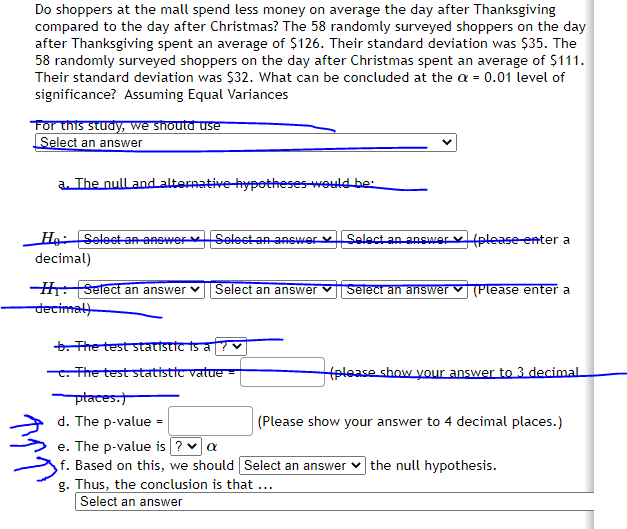 Do shoppers at the mall spend less money on average the day after Thanksgiving
compared to the day after Christmas? The 58 randomly surveyed shoppers on the day
after Thanksgiving spent an average of $126. Their standard deviation was $35. The
58 randomly surveyed shoppers on the day after Christmas spent an average of $111.
Their standard deviation was $32. What can be concluded at the a = 0.01 level of
significance? Assuming Equal Variances
Tor this study, we shoutd use
Select an answer
a The null and alternative hypotheses-would be
HgSelect an-anower Select an answer v Select an answer v (please enter a
decimal)
H:Setect an answer v Select an answer V
Select an answer v (Please enter a
decimal
b. The test stattstT is a
. The test statistic vatue -
(please show your answer to 3 decimal
ptaces.
d. The p-value =
(Please show your answer to 4 decimal places.)
e. The p-value is ? a
f. Based on this, we should Select an answer v the null hypothesis.
g. Thus, the conclusion is that ...
Select an answer
