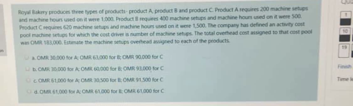 Royal Bakery produces three types of products- product A, product B and product C. Product A requires 200 machine setups
and machine hours used on it were 1,000. Product B requites 400 machine setups and machine hours used on it were 500.
Product C requires 620 machine setups and machine hours used on it were 1,500. The company has defined an activity cost
pool machine setups for which the cost driver is number of machine setups. The total overhead cost assigned to that cost pool
was OMR 183,000, Estimate the machine setups overhead assigned to each of the products.
10
19
a OMR 30,000 for A OMR 63,000 for 8; OMR 90,000 for C
Finish
O b. OMR 30.000 for A: OMR 60,000 for B: OMR 93,000 for C
OC OMR 61.000 for A OMR 30,500 for 8: OMR 91,500 for C
Time le
Cd.OMR 61,000 for A: OMR 61,000 for B: OMR 61,000 for C
