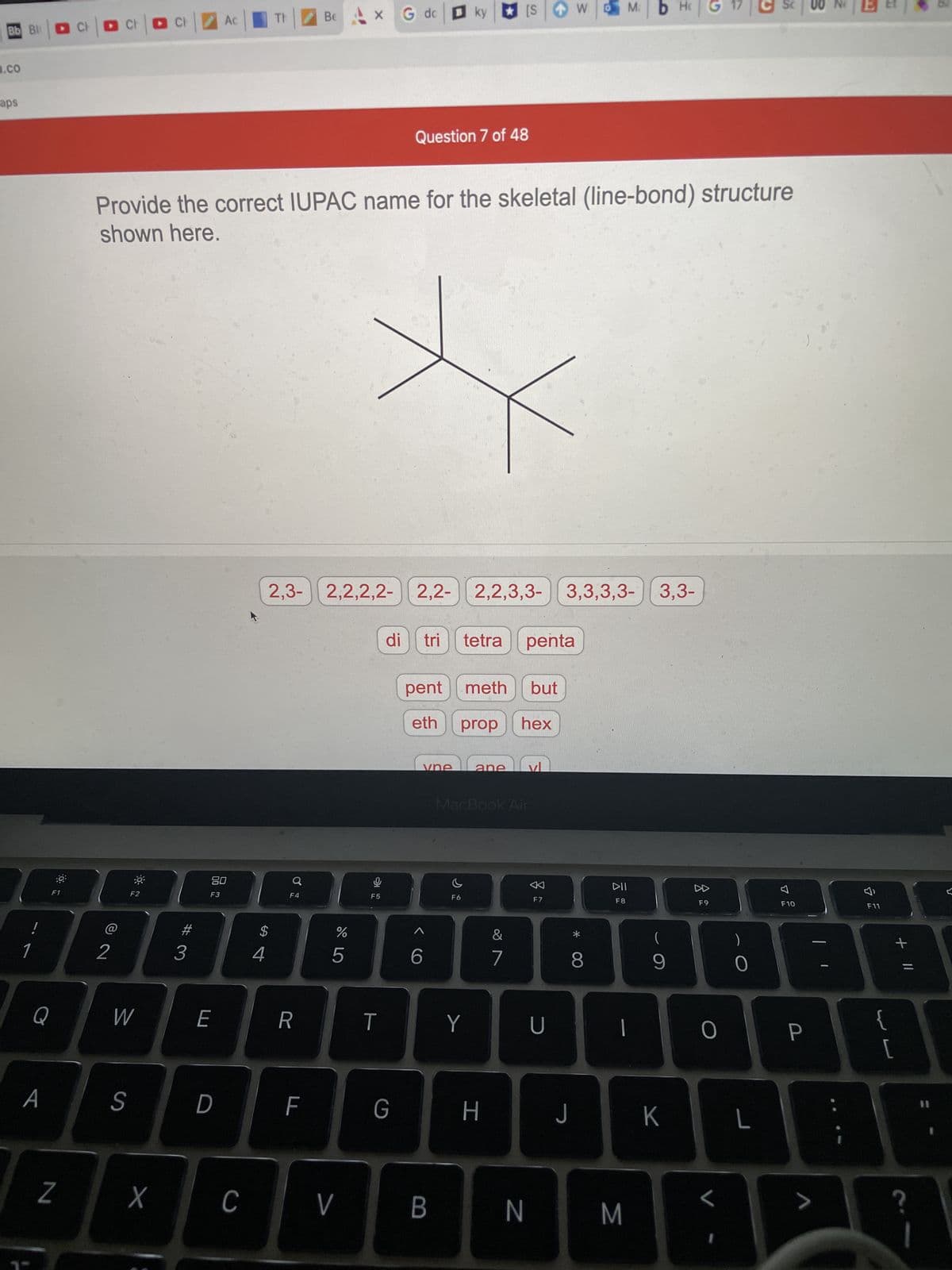 Bb Bl
.CO
aps
!
1
F1
Q
A
Z
Cl
G dc
WM.
B ky
b Hc
Be X
CH
CI
Ac
Question 7 of 48
Provide the correct IUPAC name for the skeletal (line-bond) structure
shown here.
2,3- 2,2,2,2- 2,2- 2,2,3,3- 3,3,3,3- 3,3-
di tri tetra penta
pent meth but
eth prop hex
vne
ane
MacBook Air
F6
2
F2
W
S
X
#
3
80
F3
E
D
C
$
4
♂
Q
F4
R
F
67 5⁰
%
5
V
9
F5
T
G
< C
6
B
Y
H
&
7
[S
F7
U
8
DII
F8
|
J
N M
(
9
K
8
F9
O
L
0
L
F10
P
>
7
F11
{
F
[
+ 11
?