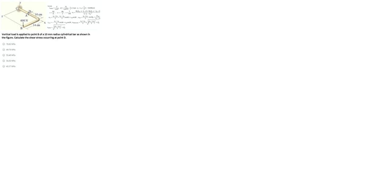 10 cm
600 N
14 cm
Vertical load is applied to point B of a 10 mm radius cylindrical bar as shown in
the figure. Calculate the shear stress occurring at point D.
O 78,82 MPa
O 49.78 MPa
O 53.48 MPa
O 56.03 MPa
O 43.37 MPa
