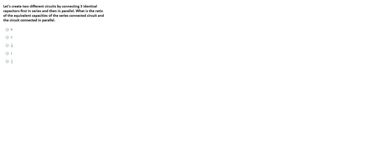 Let's create two different circuits by connecting 3 identical
capacitors first in series and then in parallel. What is the ratio
of the equivalent capacities of the series connected circuit and
the circuit connected in parallel.
O O O C O
