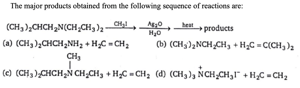 The major products obtained from the following sequence of reactions are:
CH31
Ag20
H20
heat
(CH3 )2CHCH2N(CH,CH3)2
→ products
(a) (CH3)2CHCH2NH2 + H2C = CH2
(b) (CH3)2NCH2CH3 + H2C = C(CH3)2
%3D
CH3
(c) (CH3),CHCH2N CH2CH3 + H2C = CH2 (d) (CH3)3 NCH,CH31¯ + H2C = CH2
%3D
%3D
