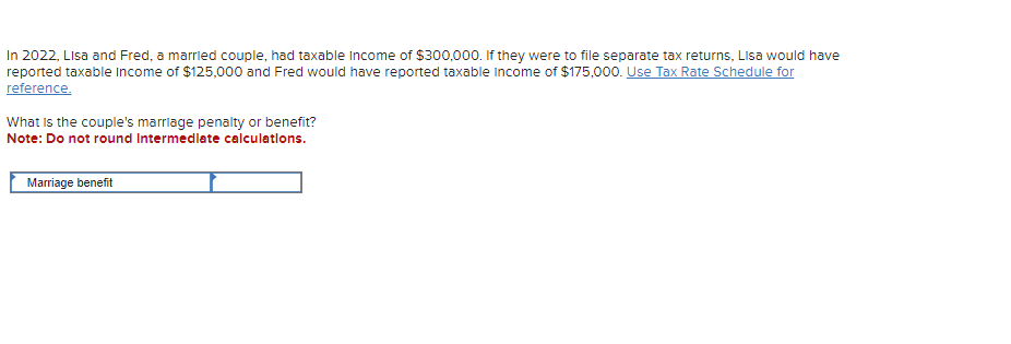 In 2022, Lisa and Fred, a married couple, had taxable income of $300,000. If they were to file separate tax returns, Lisa would have
reported taxable income of $125,000 and Fred would have reported taxable income of $175,000. Use Tax Rate Schedule for
reference.
What is the couple's marriage penalty or benefit?
Note: Do not round Intermediate calculations.
Marriage benefit