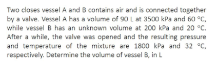 Two closes vessel A and B contains air and is connected together
by a valve. Vessel A has a volume of 90L at 3500 kPa and 60 °C,
while vessel B has an unknown volume at 200 kPa and 20 °C.
After a while, the valve was opened and the resulting pressure
and temperature of the mixture are 1800 kPa and 32 °C,
respectively. Determine the volume of vessel B, in L
