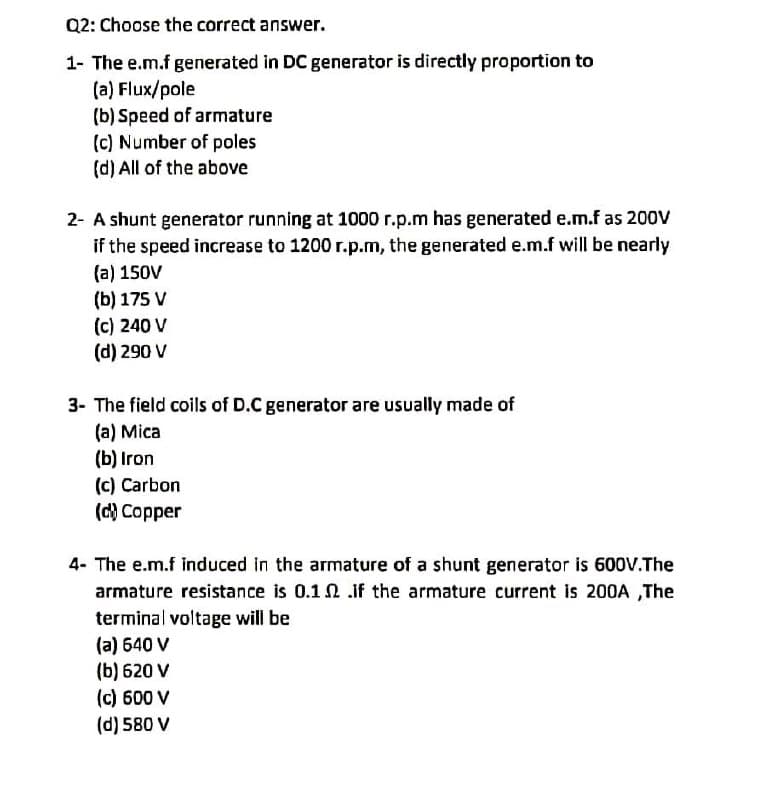 Q2: Choose the correct answer.
1- The e.m.f generated in DC generator is directly proportion to
(a) Flux/pole
(b) Speed of armature
(c) Number of poles
(d) All of the above
2- A shunt generator running at 1000 r.p.m has generated e.m.f as 20ov
if the speed increase to 1200 r.p.m, the generated e.m.f will be nearly
(a) 150V
(b) 175 V
(c) 240 V
(d) 290 V
3- The field coils of D.C generator are usually made of
(a) Mica
(b) Iron
(c) Carbon
(d) Copper
4- The e.m.f induced in the armature of a shunt generator is 600V.The
armature resistance is 0.12 .if the armature current is 200A ,The
terminal voltage will be
(a) 640 V
(b) 620 V
(c) 600 V
(d) 580 V
