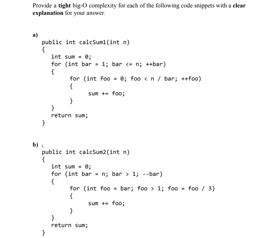 Provide a tight big-O complexity for each of the following code snippets with a clear
explanation for your answer.
а)
public int calcSum1(int n)
int sum = 0;
for (int bar = 1; bar <= n; ++bar)
{
for (int fo0 = 0; foo <n / bar; ++foo)
{
%3D
sum += foo;
}
}
return sum;
}
b)
public int calcSum2(int n)
{
int sum = 0;
for (int bar = n; bar > 1; --bar)
{
for (int foo = bar; foo > 1; foo = foo / 3)
{
sum += foo;
}
}
return sum;
}
