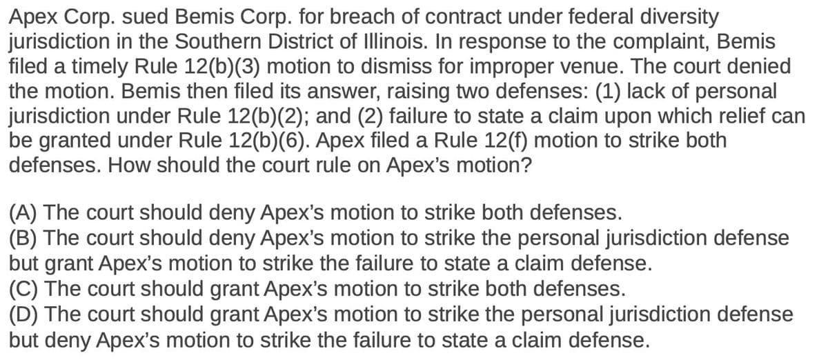 Apex Corp. sued Bemis Corp. for breach of contract under federal diversity
jurisdiction in the Southern District of Illinois. In response to the complaint, Bemis
filed a timely Rule 12(b)(3) motion to dismiss for improper venue. The court denied
the motion. Bemis then filed its answer, raising two defenses: (1) lack of personal
jurisdiction under Rule 12(b)(2); and (2) failure to state a claim upon which relief can
be granted under Rule 12(b)(6). Apex filed a Rule 12(f) motion to strike both
defenses. How should the court rule on Apex's motion?
(A) The court should deny Apex's motion to strike both defenses.
(B) The court should deny Apex's motion to strike the personal jurisdiction defense
but grant Apex's motion to strike the failure to state a claim defense.
(C) The court should grant Apex's motion to strike both defenses.
(D) The court should grant Apex's motion to strike the personal jurisdiction defense
but deny Apex's motion to strike the failure to state a claim defense.
