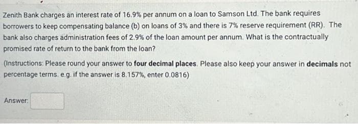 Zenith Bank charges an interest rate of 16.9% per annum on a loan to Samson Ltd. The bank requires
borrowers to keep compensating balance (b) on loans of 3% and there is 7% reserve requirement (RR). The
bank also charges administration fees of 2.9% of the loan amount per annum. What is the contractually
promised rate of return to the bank from the loan?
(Instructions: Please round your answer to four decimal places. Please also keep your answer in decimals not
percentage terms. e.g. if the answer is 8.157%, enter 0.0816)
Answer: