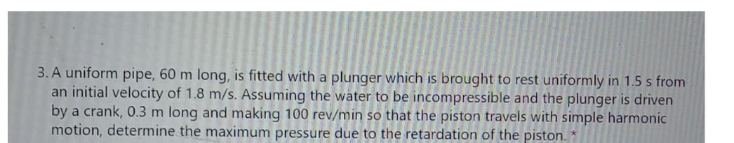 3. A uniform pipe, 60 m long, is fitted with a plunger which is brought to rest uniformly in 1.5 s from
an initial velocity of 1.8 m/s. Assuming the water to be incompressible and the plunger is driven
by a crank, 0.3 m long and making 100 rev/min so that the piston travels with simple harmonic
motion, determine the maximum pressure due to the retardation of the piston.
