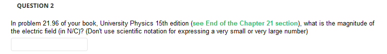 QUESTION 2
In problem 21.96 of your book, University Physics 15th edition (see End of the Chapter 21 section), what is the magnitude of
the electric field (in N/C)? (Don't use scientific notation for expressing a very small or very large number)
