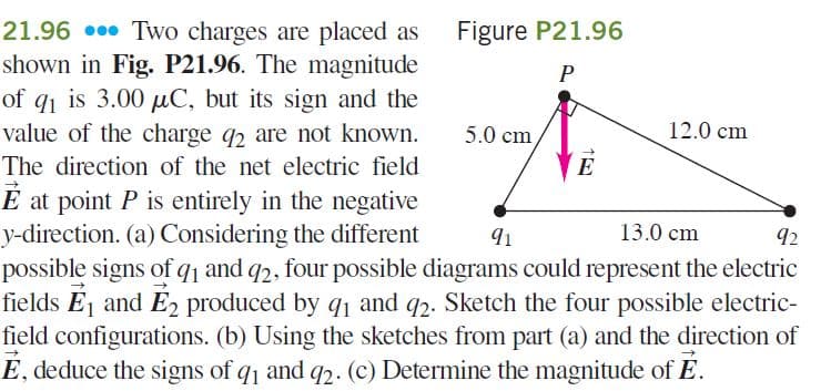 21.96 0. Two charges are placed as
shown in Fig. P21.96. The magnitude
of q1 is 3.00 µC, but its sign and the
value of the charge q2 are not known.
Figure P21.96
P
5.0 cm
12.0 cm
The direction of the net electric field
E
É at point P is entirely in the negative
y-direction. (a) Considering the different
possible signs of q1 and q2, four possible diagrams could represent the electric
fields Ej and E produced by q1 and q2. Sketch the four possible electric-
field configurations. (b) Using the sketches from part (a) and the direction of
E, deduce the signs of q1 and q2. (c) Determine the magnitude of E.
91
13.0 cm
92
