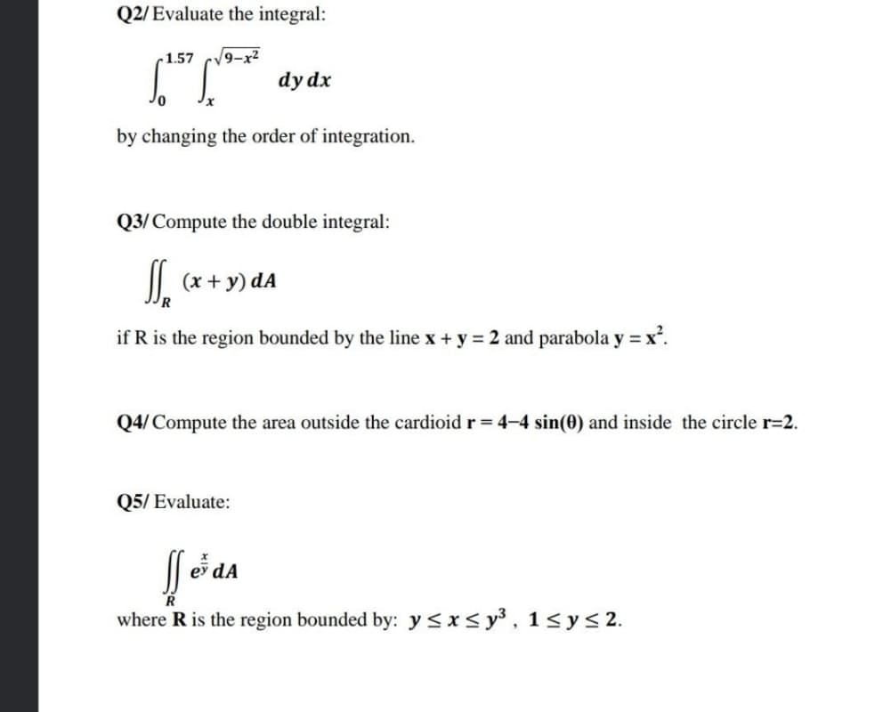 Q2/Evaluate the integral:
r1.57
9-x²
dy dx
by changing the order of integration.
Q3/Compute the double integral:
(x + y) dA
if R is the region bounded by the line x + y = 2 and parabola y = x'.
Q4/ Compute the area outside the cardioid r = 4-4 sin(0) and inside the circle r=2.
Q5/ Evaluate:
dA
R
where R is the region bounded by: y <*< y³, 1<ys 2.
