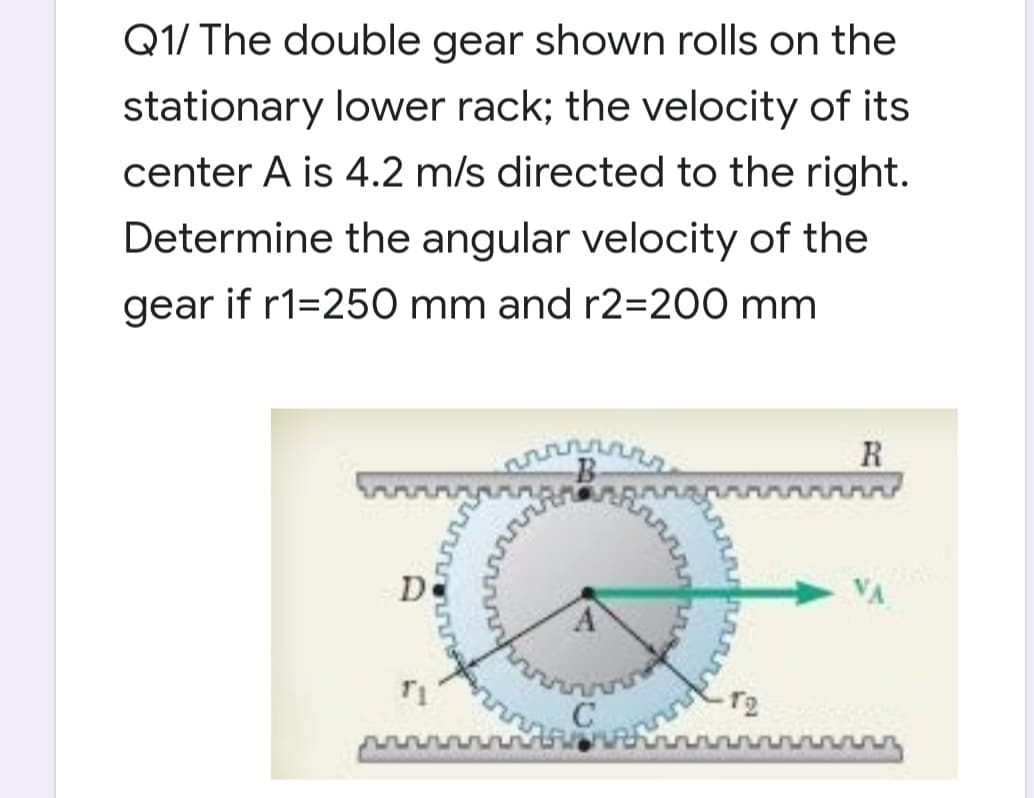 Q1/ The double gear shown rolls on the
stationary lower rack; the velocity of its
center A is 4.2 m/s directed to the right.
Determine the angular velocity of the
gear if r1=250 mm and r2=200 mm
R
De
T2
