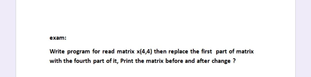 exam:
Write program for read matrix x(4,4) then replace the first part of matrix
with the fourth part of it, Print the matrix before and after change ?
