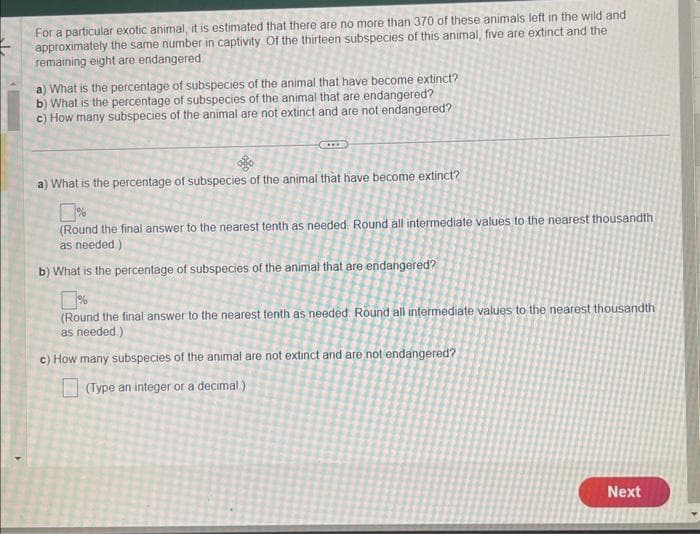 For a particular exotic animal, it is estimated that there are no more than 370 of these animals left in the wild and
approximately the same number in captivity Of the thirteen subspecies of this animal, five are extinct and the
remaining eight are endangered.
a) What is the percentage of subspecies of the animal that have become extinct?
b) What is the percentage of subspecies of the animal that are endangered?
c) How many subspecies of the animal are not extinct and are not endangered?
a) What is the percentage of subspecies of the animal that have become extinct?
(Round the final answer to the nearest tenth as needed. Round all intermediate values to the nearest thousandth
as needed.).
b) What is the percentage of subspecies of the animal that are endangered?
(Round the final answer to the nearest tenth as needed. Round all intermediate values to the nearest thousandth
as needed.)
c) How many subspecies of the animal are not extinct and are not endangered?
(Type an integer or a decimal)
Next