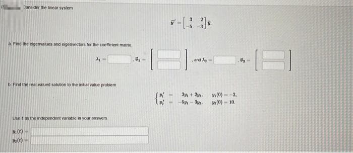 Consider the linear system
a Find the eigenvalues and eigenvectors for the coefficient matrix
A₁
b. Find the real-valued solution to the initial value problem
(t)
1₂ (1)
Use t as the independent variable in your answers
7,
*-[33],
and A
3+2
-5-32
(0)
-3,
(0) 10.