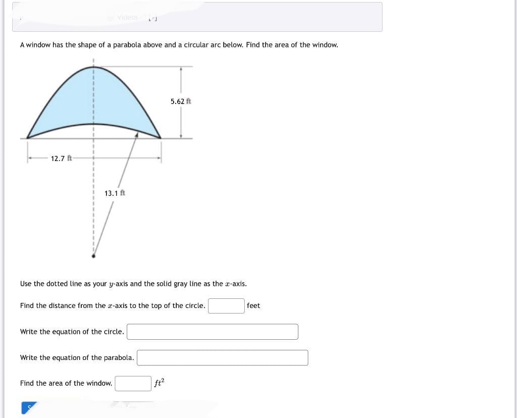 A window has the shape of a parabola above and a circular arc below. Find the area of the window.
12.7 ft
Videos 24
13.1 ft
Use the dotted line as your y-axis and the solid gray line as the x-axis.
Find the distance from the z-axis to the top of the circle.
Write the equation of the circle.
Write the equation of the parabola.
Find the area of the window.
5.62 ft
ft²
feet