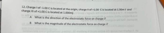 12. Charge I of -1.00 C is located at the origin, charge Il of +1.00 C is located at 1.00m i and
charge Ill of +1.00 C is located at 1.000mj.
What is the direction of the electrostatic force on charge 1?
What is the magnitude of the electrostatic force on charge i?
ods
A
B
atted cat maideng al Tuants mit o nuonur erg A.