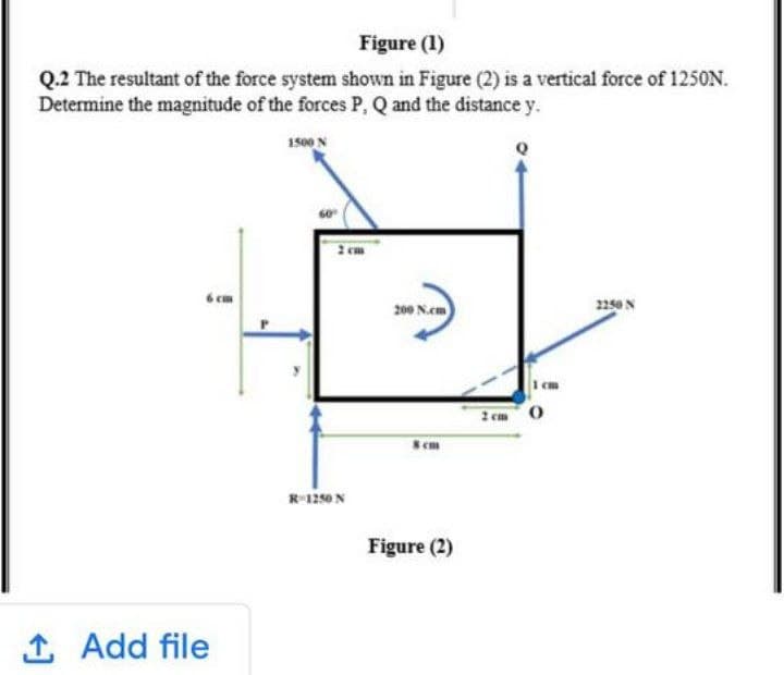 Figure (1)
Q.2 The resultant of the force system shown in Figure (2) is a vertical force of 125ON.
Determine the magnitude of the forces P, Q and the distance y.
1500 N
6 cm
200 N.em)
2250 N
2 cm 0
R-1250 N
Figure (2)
1
Add file
